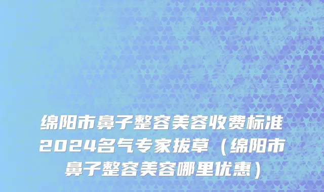 绵阳市鼻子整容美容收费标准2024名气专家拔草（绵阳市鼻子整容美容哪里优惠）
