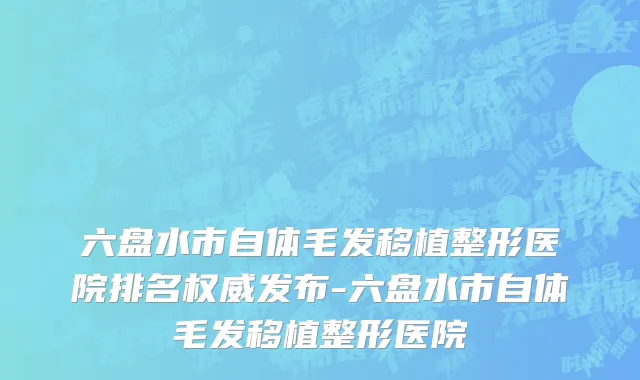 六盘水市自体毛发移植整形医院排名权威发布-六盘水市自体毛发移植整形医院