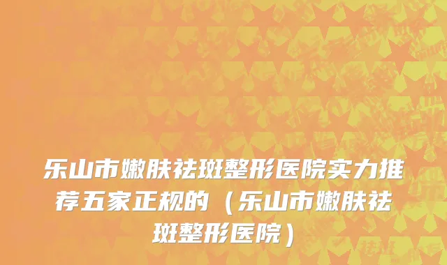 乐山市嫩肤祛斑整形医院实力推荐五家正规的（乐山市嫩肤祛斑整形医院）
