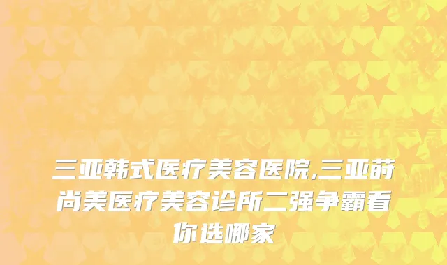 三亚韩式医疗美容医院,三亚莳尚美医疗美容诊所二强争霸看你选哪家