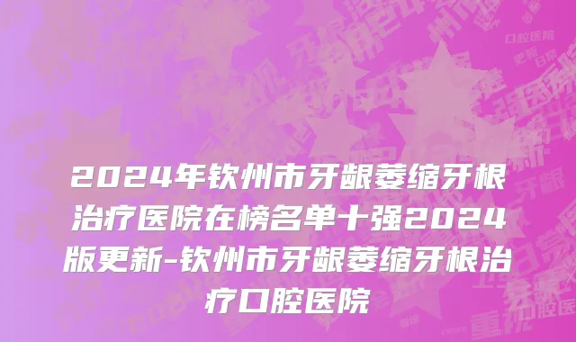 2024年钦州市牙龈萎缩牙根治疗医院在榜名单十强2024版更新-钦州市牙龈萎缩牙根治疗口腔医院