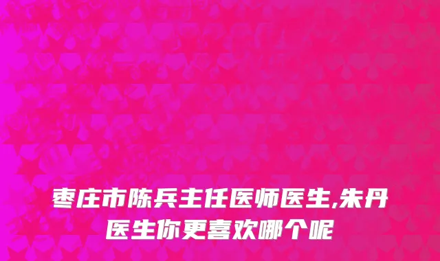 枣庄市陈兵主任医师医生,朱丹医生你更喜欢哪个呢