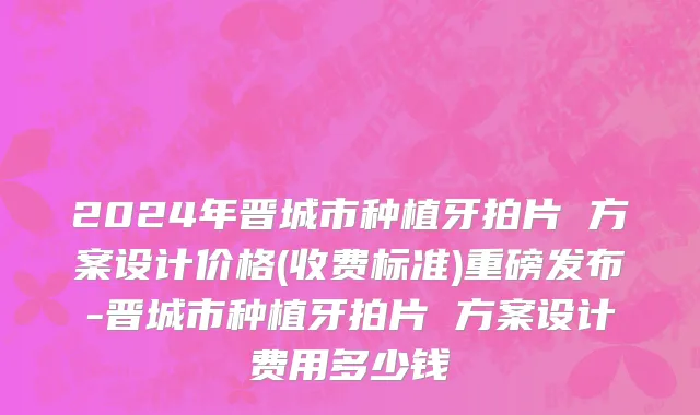 2024年晋城市种植牙拍片 方案设计价格(收费标准)重磅发布-晋城市种植牙拍片 方案设计费用多少钱