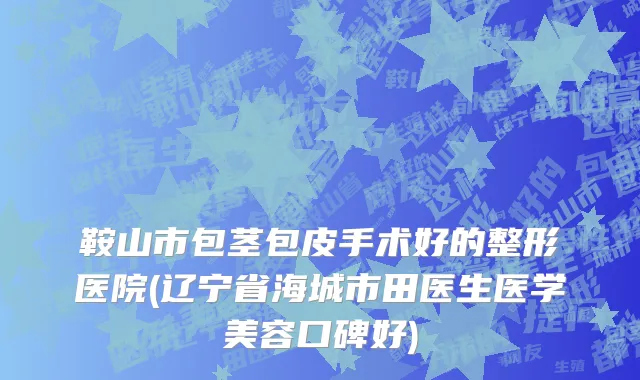 鞍山市包茎包皮手术好的整形医院(辽宁省海城市田医生医学美容口碑好)