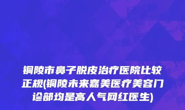 铜陵市鼻子脱皮治疗医院比较正规(铜陵未来嘉美医疗美容门诊部均是高人气网红医生)