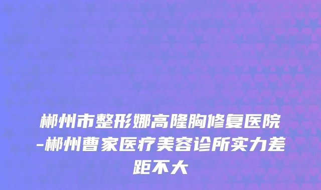 郴州市整形娜高隆胸修复医院-郴州曹家医疗美容诊所实力差距不大