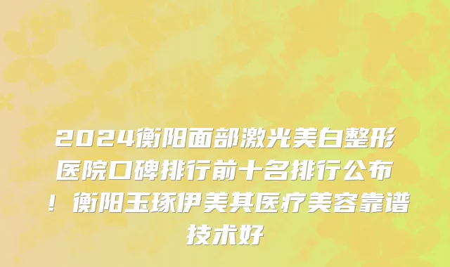 2024衡阳面部激光美白整形医院口碑排行前十名排行公布!衡阳玉琢伊美其医疗美容靠谱技术好