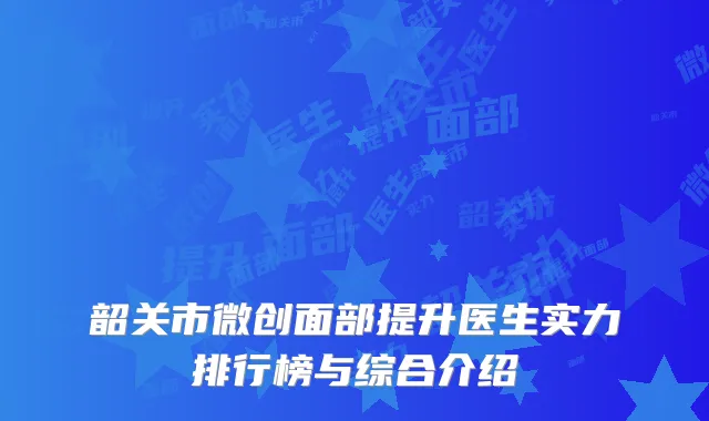 韶关市微创面部提升医生实力排行榜与综合介绍