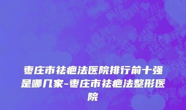 枣庄市祛疤法医院排行前十强是哪几家-枣庄市祛疤法整形医院