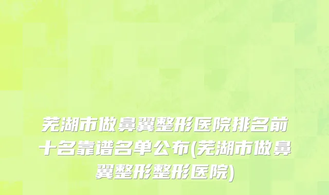 芜湖市做鼻翼整形医院排名前十名靠谱名单公布(芜湖市做鼻翼整形整形医院)