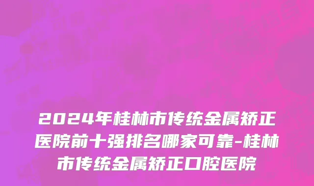 2024年桂林市传统金属矫正医院前十强排名哪家可靠-桂林市传统金属矫正口腔医院