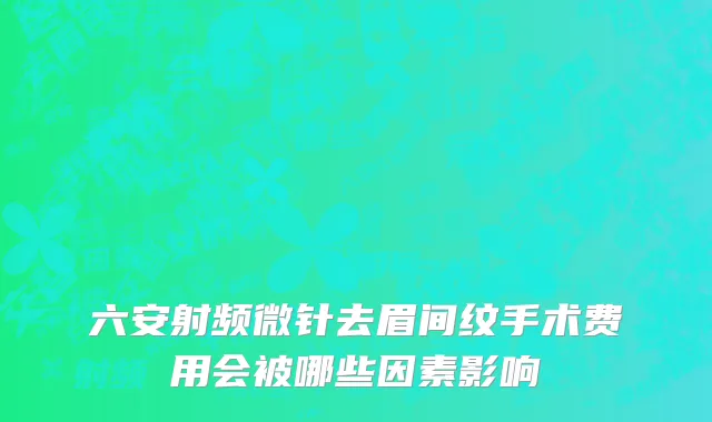 六安射频微针去眉间纹手术费用会被哪些因素影响