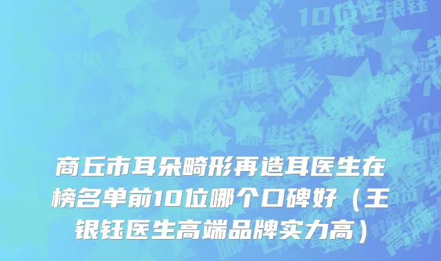 商丘市耳朵畸形再造耳医生在榜名单前10位哪个口碑好（王银钰医生高端品牌实力高）