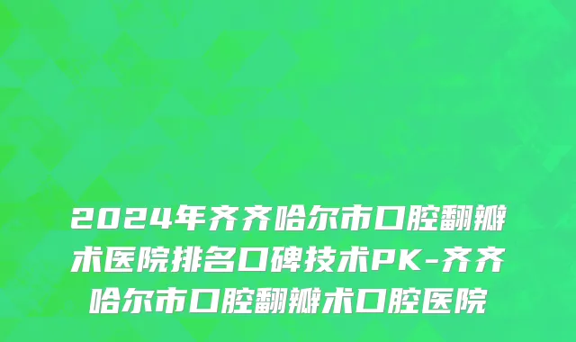 2024年齐齐哈尔市口腔翻瓣术医院排名口碑技术PK-齐齐哈尔市口腔翻瓣术口腔医院