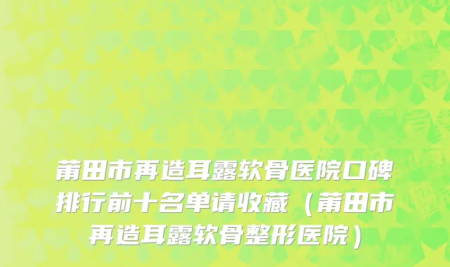 莆田市再造耳露软骨医院口碑排行前十名单请收藏（莆田市再造耳露软骨整形医院）