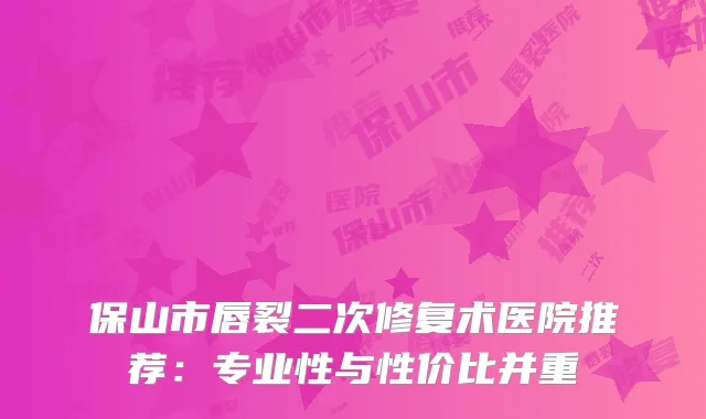 保山市唇裂二次修复术医院推荐：专业性与性价比并重