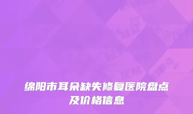 绵阳市耳朵缺失修复医院盘点及价格信息