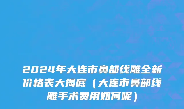 2024年大连市鼻部线雕全新价格表大揭底（大连市鼻部线雕手术费用如何呢）