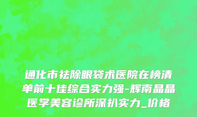 通化市祛除眼袋术医院在榜清单前十佳综合实力强-辉南晶晶医学美容诊所深扒实力_价格
