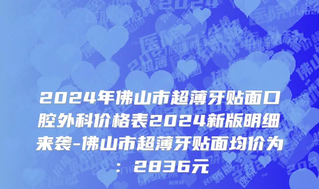 2024年佛山市超薄牙贴面口腔外科价格表2024新版明细来袭-佛山市超薄牙贴面均价为：2836元