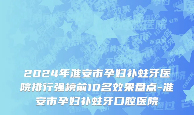 2024年淮安市孕妇补蛀牙医院排行强榜前10名效果盘点-淮安市孕妇补蛀牙口腔医院