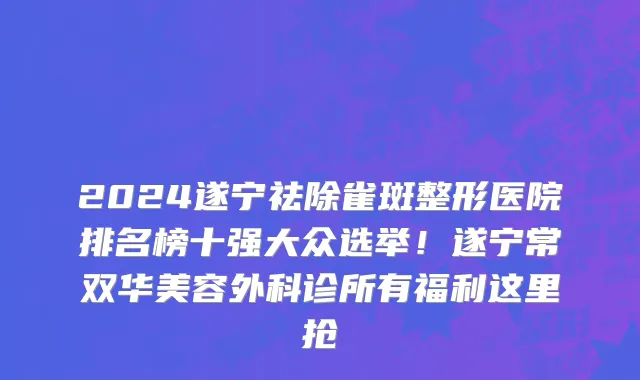 2024遂宁祛除雀斑整形医院排名榜十强大众选举!遂宁常双华美容外科诊所有福利这里抢