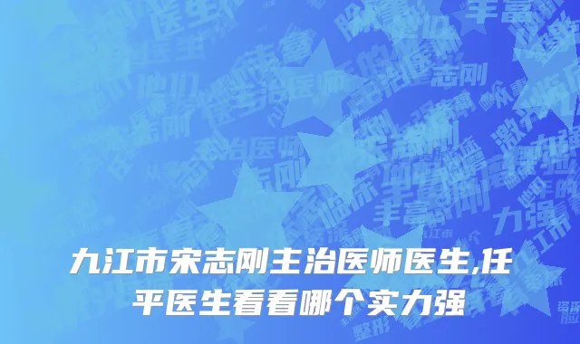 九江市宋志刚主治医师医生,任啟平医生看看哪个实力强