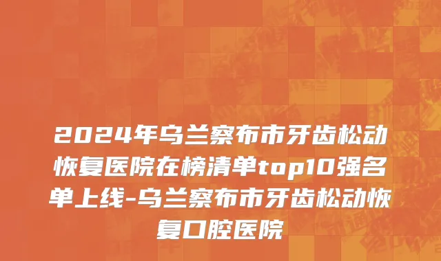 2024年乌兰察布市牙齿松动恢复医院在榜清单top10强名单上线-乌兰察布市牙齿松动恢复口腔医院