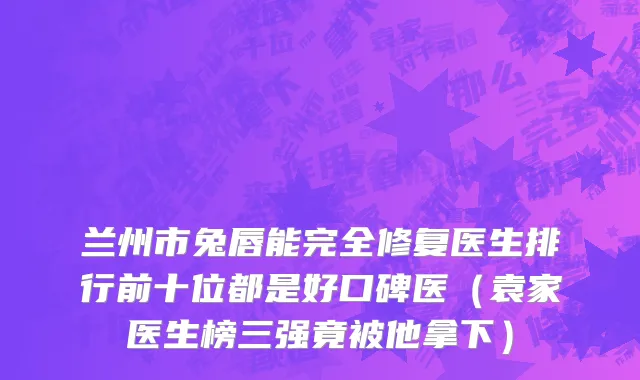 兰州市兔唇能完全修复医生排行前十位都是好口碑医（袁家医生榜三强竟被他拿下）