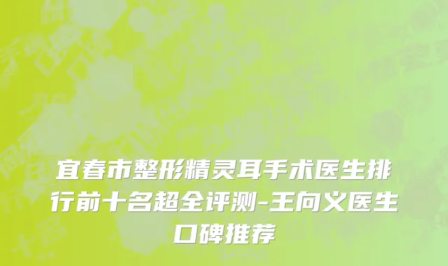 宜春市整形精灵耳手术医生排行前十名超全评测-王向义医生口碑推荐
