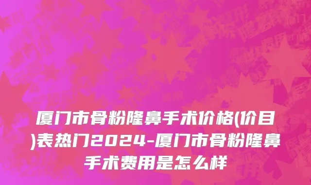 厦门市骨粉隆鼻手术价格(价目)表热门2024-厦门市骨粉隆鼻手术费用是怎么样