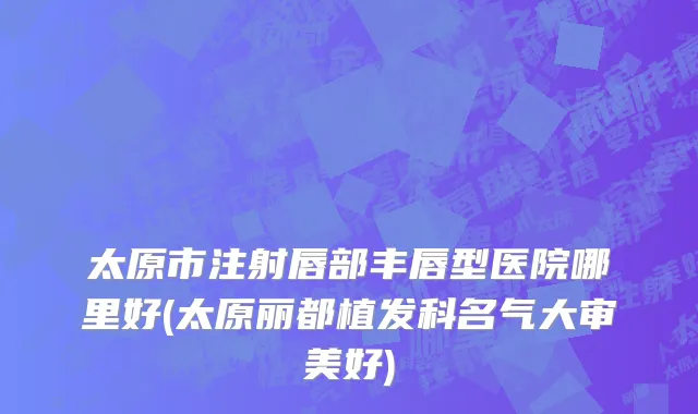 太原市注射唇部丰唇型医院哪里好(太原丽都植发科名气大审美好)