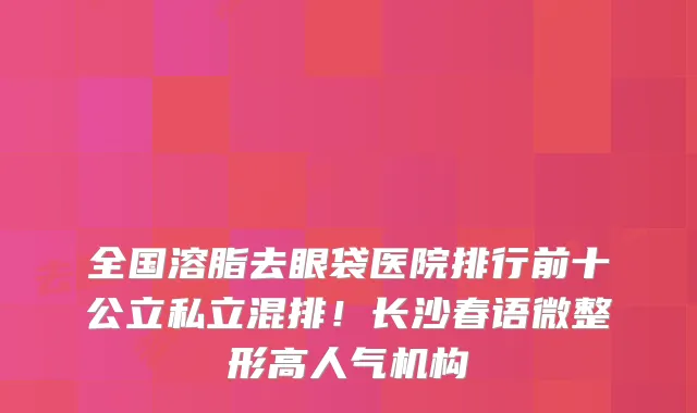 全国溶脂去眼袋医院排行前十公立私立混排！长沙春语微整形高人气机构