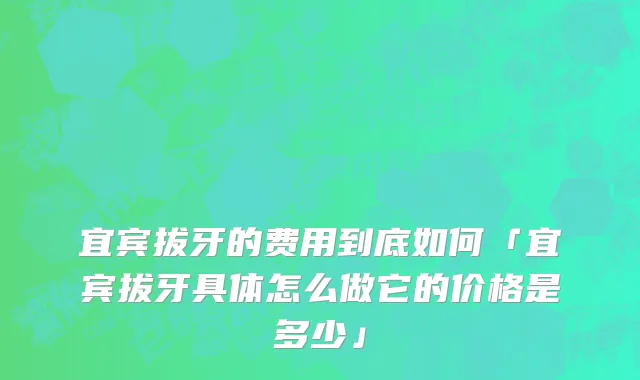宜宾拔牙的费用到底如何「宜宾拔牙具体怎么做它的价格是多少」