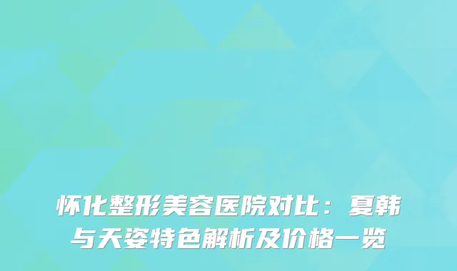 怀化整形美容医院对比：夏韩与天姿特色解析及价格一览