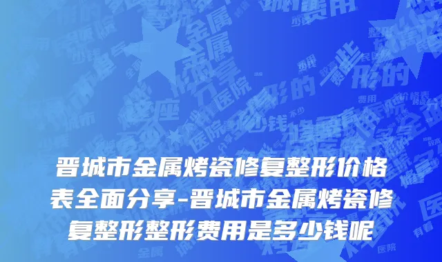 晋城市金属烤瓷修复整形价格表全面分享-晋城市金属烤瓷修复整形整形费用是多少钱呢