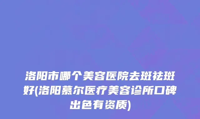洛阳市哪个美容医院去斑祛斑好(洛阳慕尔医疗美容诊所口碑出色有资质)