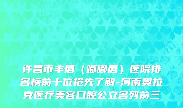 许昌市丰唇（嘟嘟唇）医院排名榜前十位抢先了解-河南奥拉克医疗美容口腔公立名列前三