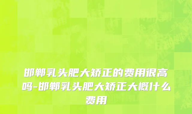 邯郸乳头肥大矫正的费用很高吗-邯郸乳头肥大矫正大概什么费用