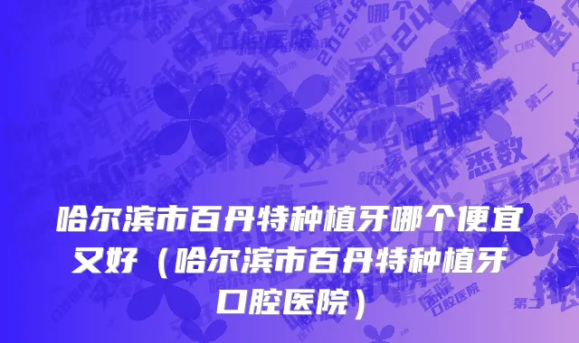 哈尔滨市百丹特种植牙哪个便宜又好（哈尔滨市百丹特种植牙口腔医院）
