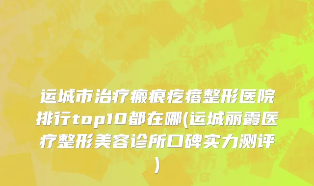 运城市治疗瘢痕疙瘩整形医院排行top10都在哪(运城丽霞医疗整形美容诊所口碑实力测评)