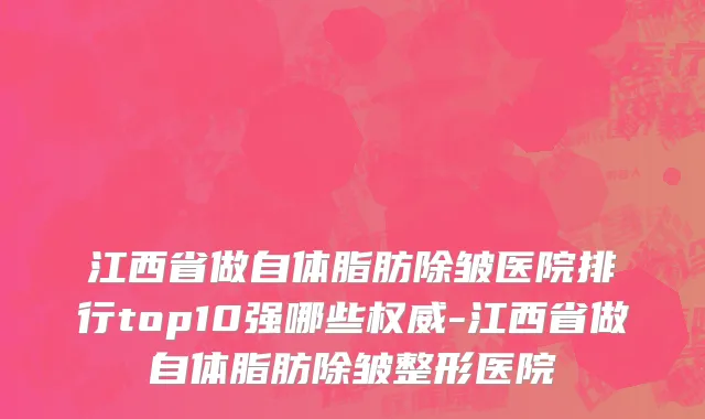 江西省做自体脂肪除皱医院排行top10强哪些权威-江西省做自体脂肪除皱整形医院