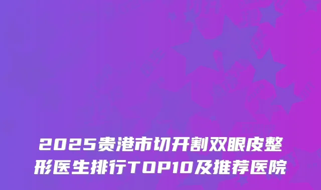 2025贵港市切开割双眼皮整形医生排行TOP10及推荐医院