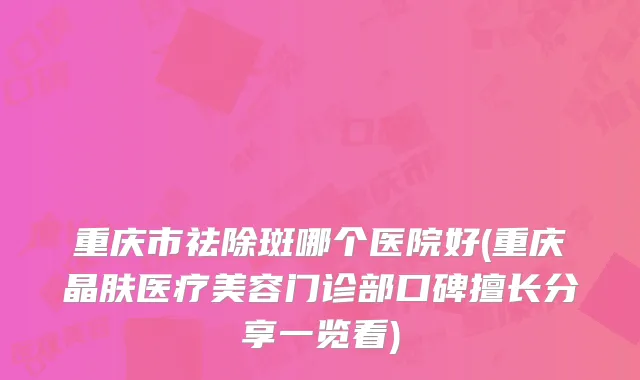 重庆市祛除斑哪个医院好(重庆晶肤医疗美容门诊部口碑擅长分享一览看)