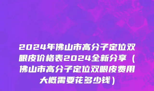 2024年佛山市高分子定位双眼皮价格表2024全新分享（佛山市高分子定位双眼皮费用大概需要花多少钱）