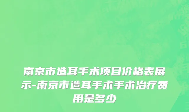 南京市造耳手术项目价格表展示-南京市造耳手术手术治疗费用是多少