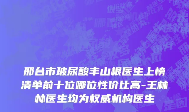 邢台市玻尿酸丰山根医生上榜清单前十位哪位性价比高-王林林医生均为权威机构医生