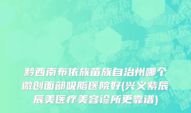 黔西南布依族苗族自治州哪个微创面部吸脂医院好(兴义紫辰辰美医疗美容诊所更靠谱)