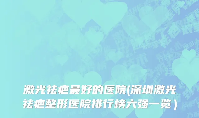 激光祛疤最好的医院(深圳激光祛疤整形医院排行榜六强一览）