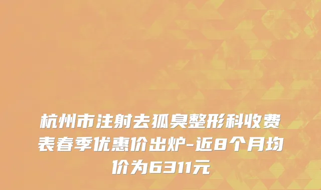 杭州市注射去狐臭整形科收费表春季优惠价出炉-近8个月均价为6311元